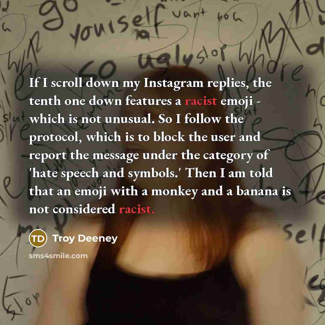 “If I scroll down my Instagram replies, the tenth one down features a racist emoji - which is not unusual. So I follow the protocol, which is to block the user and report the message under the category of 'hate speech and symbols.' Then I am told that an emoji with a monkey and a banana is not…” quote by Troy Deeney
