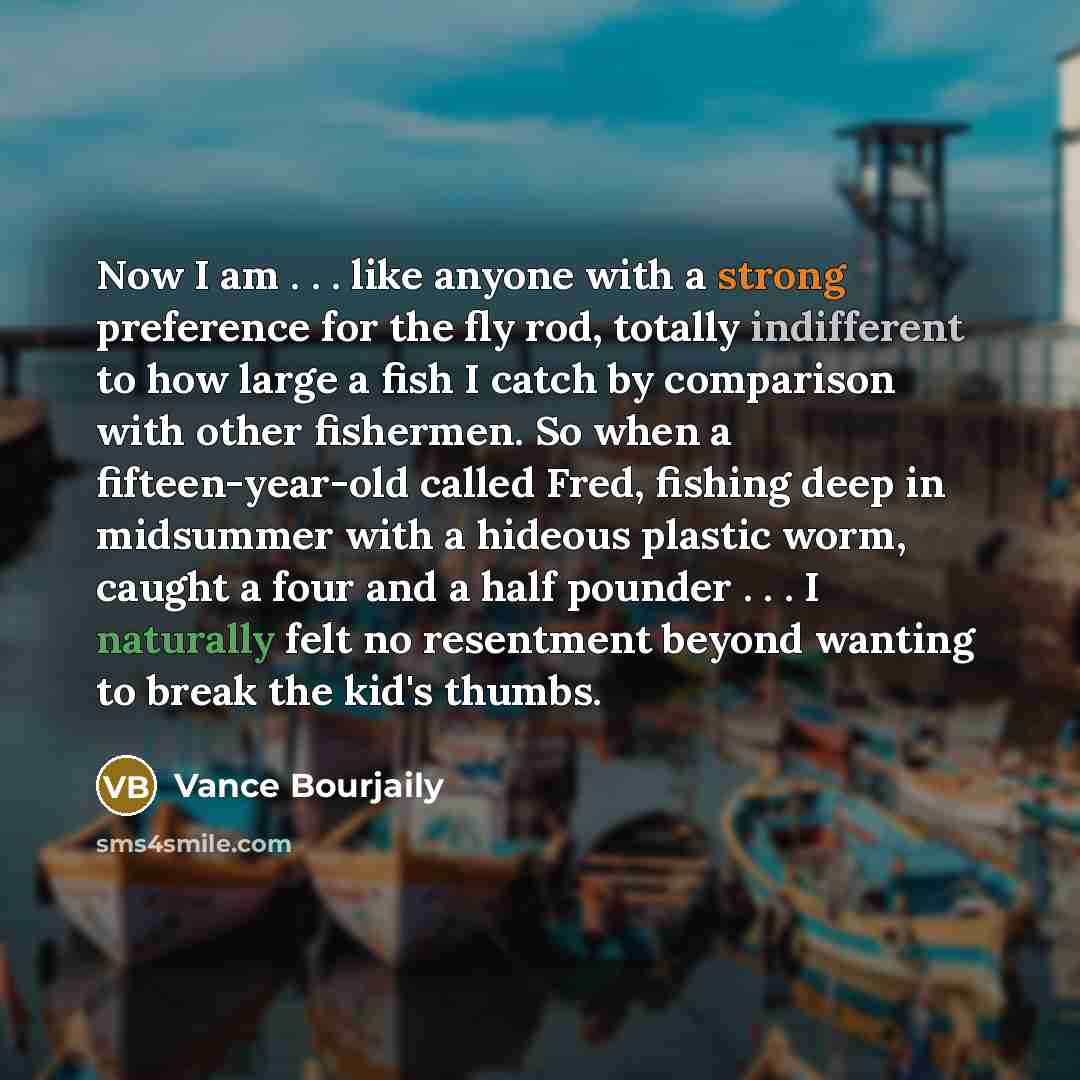 “Now I am . . . like anyone with a strong preference for the fly rod, totally indifferent to how large a fish I catch by comparison with other fishermen. So when a fifteen-year-old called Fred, fishing deep in midsummer with a hideous plastic worm, caught a four and a half pounder . . . I naturally…” quote by Vance Bourjaily