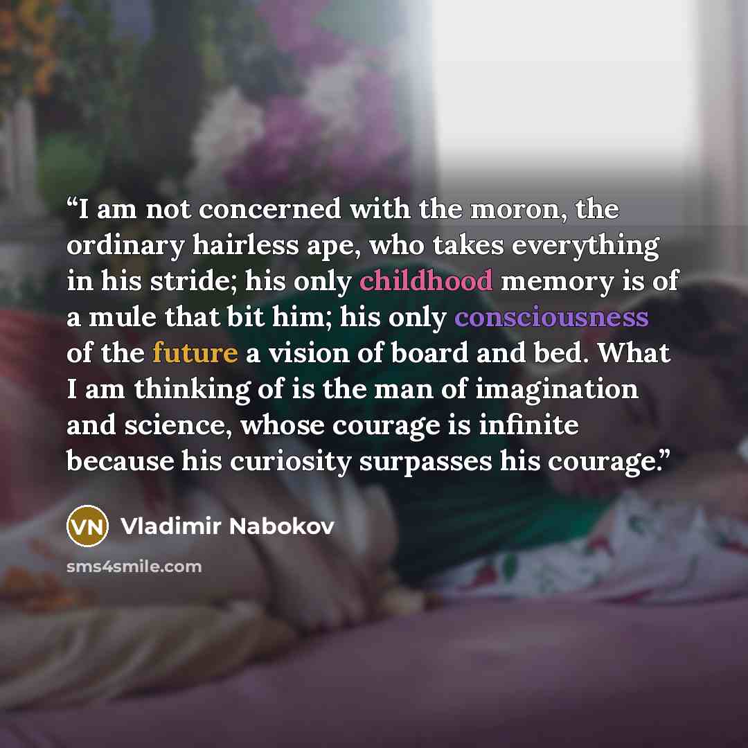 “I am not concerned with the moron, the ordinary hairless ape, who takes everything in his stride; his only childhood memory is of a mule that bit him; his only consciousness of the future a vision of board and bed. What I am thinking of is the man of imagination and science, whose courage is…” quote by Vladimir Nabokov