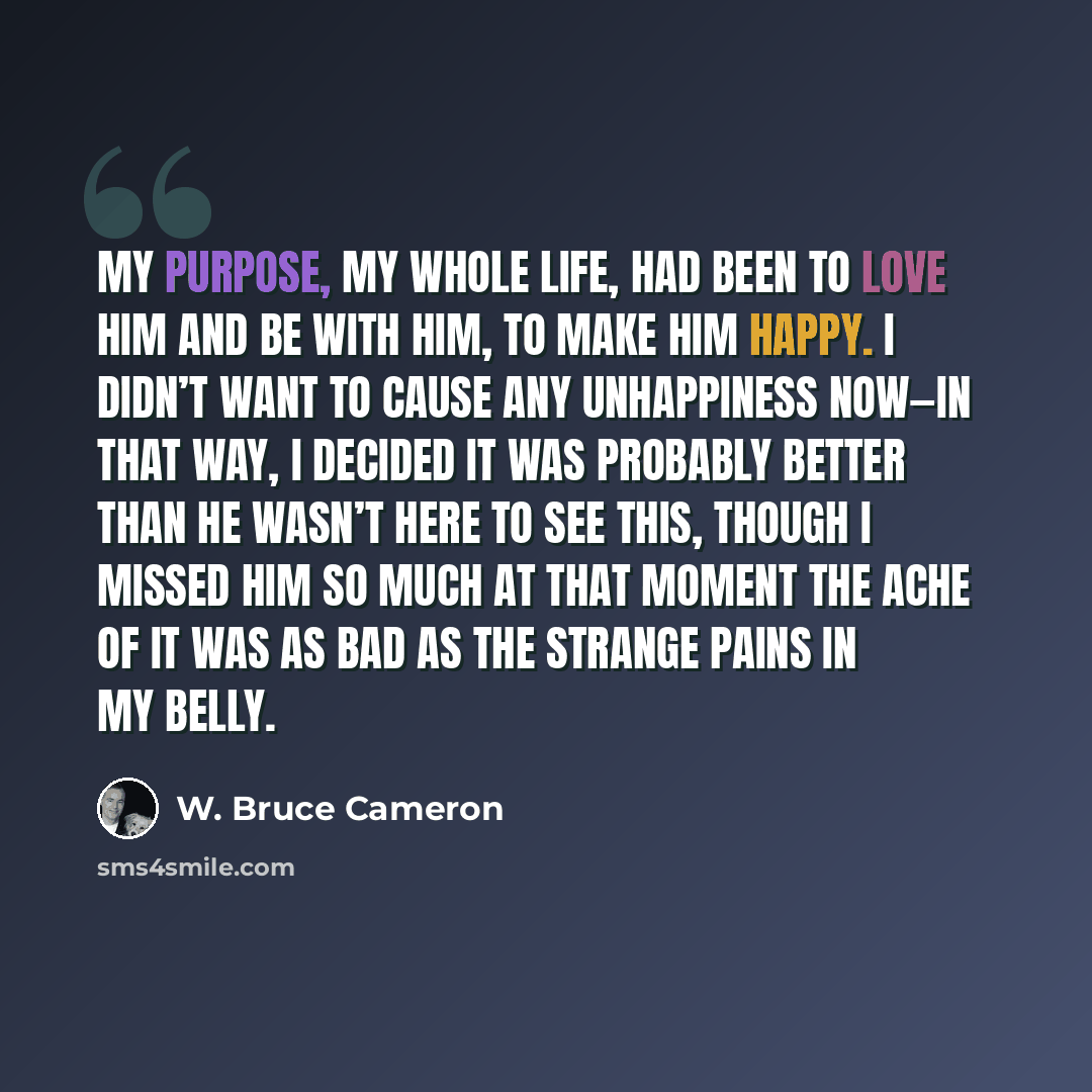 “My purpose, my whole life, had been to love him and be with him, to make him happy. I didn’t want to cause any unhappiness now—in that way, I decided it was probably better than he wasn’t here to see this, though I missed him so much at that moment the ache of it was as bad as the strange pains in…” quote by W. Bruce Cameron