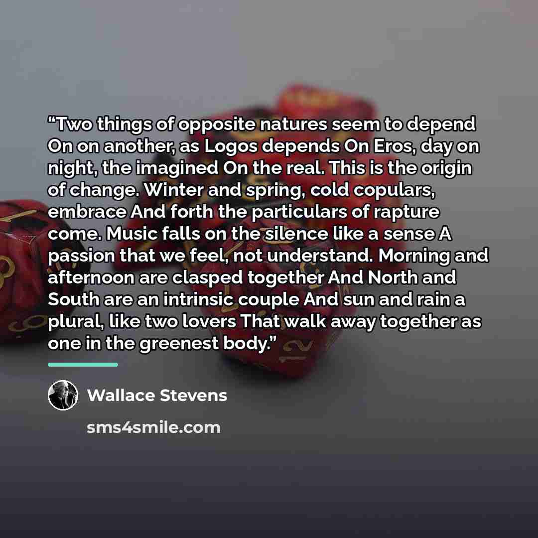 “Two things of opposite natures seem to depend On on another, as Logos depends On Eros, day on night, the imagined On the real. This is the origin of change. Winter and spring, cold copulars, embrace And forth the particulars of rapture come. Music falls on the silence like a sense A passion that…” quote by Wallace Stevens