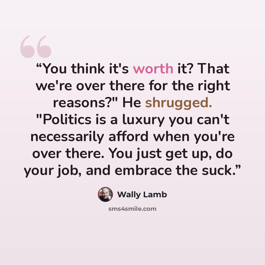 “You think it's worth it? That we're over there for the right reasons?" He shrugged. "Politics is a luxury you can't necessarily afford when you're over there. You just get up, do your job, and embrace the suck.” quote by Wally Lamb