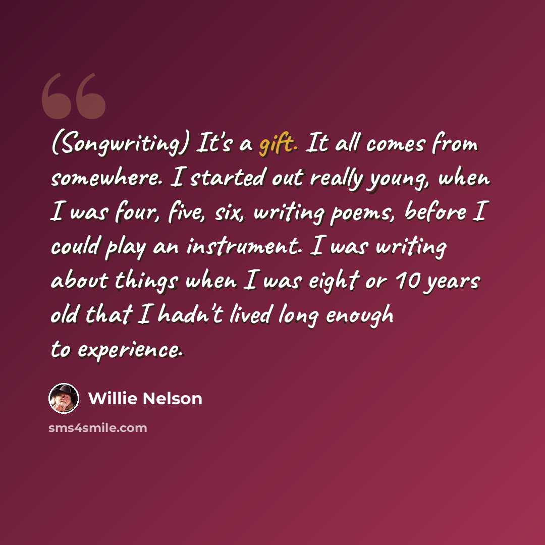 “(Songwriting) It's a gift. It all comes from somewhere. I started out really young, when I was four, five, six, writing poems, before I could play an instrument. I was writing about things when I was eight or 10 years old that I hadn't lived long enough to experience.” quote by Willie Nelson