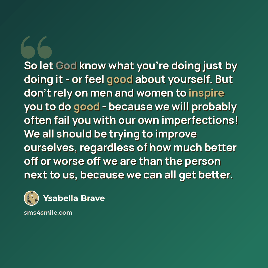 “So let God know what you're doing just by doing it - or feel good about yourself. But don't rely on men and women to inspire you to do good - because we will probably often fail you with our own imperfections! We all should be trying to improve ourselves, regardless of how much better off or worse…” quote by Ysabella Brave