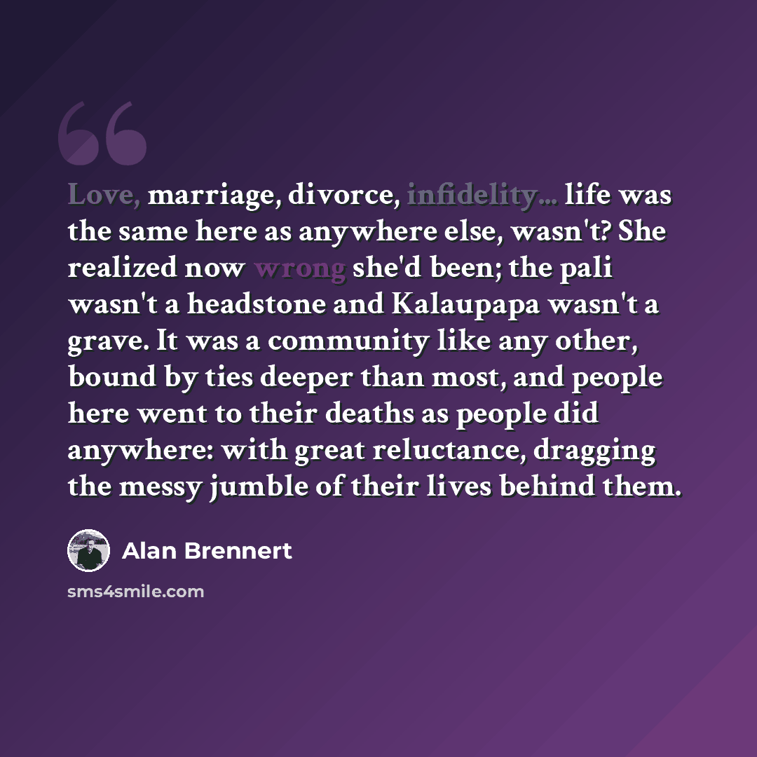 “Love, marriage, divorce, infidelity... life was the same here as anywhere else, wasn't? She realized now wrong she'd been; the pali wasn't a headstone and Kalaupapa wasn't a grave. It was a community like any other, bound by ties deeper than most, and people here went to their deaths as people did…” quote by Alan Brennert