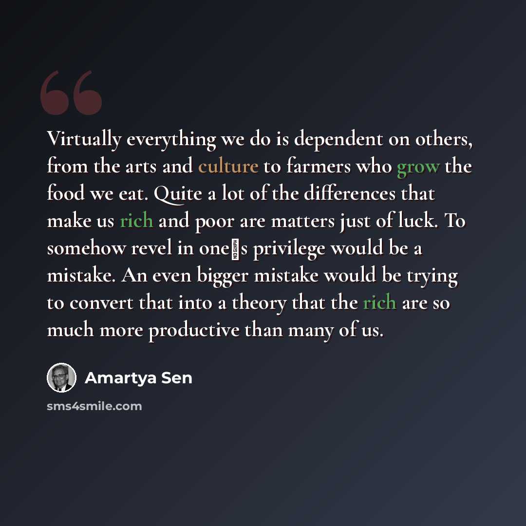 “Virtually everything we do is dependent on others, from the arts and culture to farmers who grow the food we eat. Quite a lot of the differences that make us rich and poor are matters just of luck. To somehow revel in ones privilege would be a mistake. An even bigger mistake would be trying to…” quote by Amartya Sen