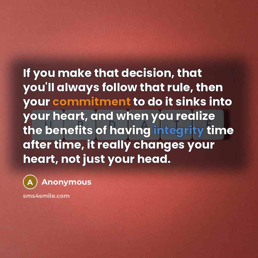 “If you make that decision, that you'll always follow that rule, then your commitment to do it sinks into your heart, and when you realize the benefits of having integrity time after time, it really changes your heart, not just your head.” quote by Anonymous