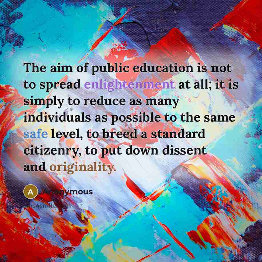 “The aim of public education is not to spread enlightenment at all; it is simply to reduce as many individuals as possible to the same safe level, to breed a standard citizenry, to put down dissent and originality.” quote by Anonymous