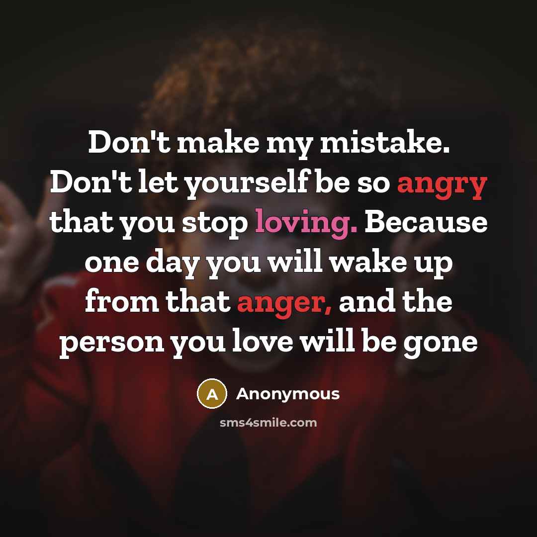 “Don't make my mistake. Don't let yourself be so angry that you stop loving. Because one day you will wake up from that anger, and the person you love will be gone” quote by Anonymous