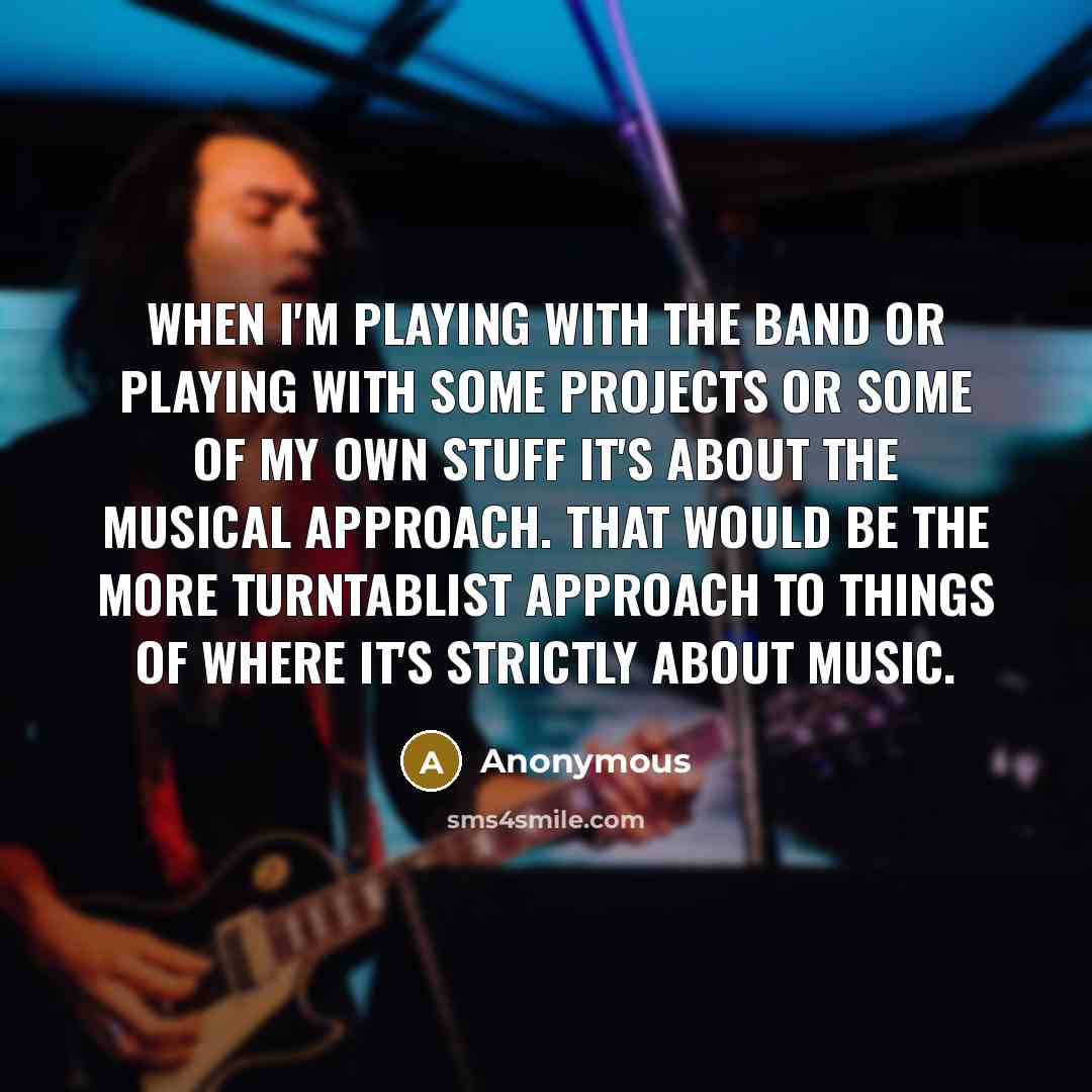 “When I'm playing with the band or playing with some projects or some of my own stuff it's about the musical approach. That would be the more turntablist approach to things of where it's strictly about music.” quote by Anonymous