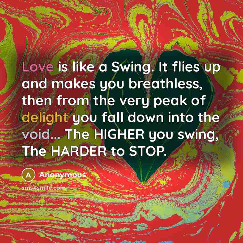 “Love is like a Swing. It flies up and makes you breathless, then from the very peak of delight you fall down into the void... The HIGHER you swing, The HARDER to STOP.” quote by Anonymous