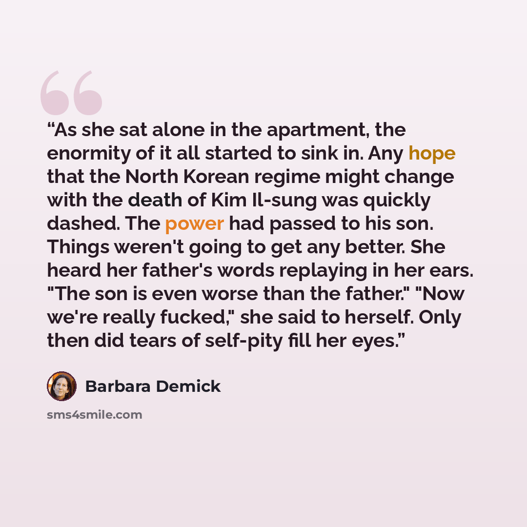 “As she sat alone in the apartment, the enormity of it all started to sink in. Any hope that the North Korean regime might change with the death of Kim Il-sung was quickly dashed. The power had passed to his son. Things weren't going to get any better. She heard her father's words replaying in her…” quote by Barbara Demick