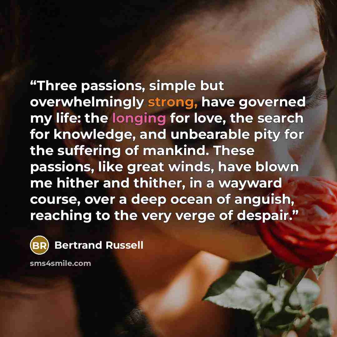 “Three passions, simple but overwhelmingly strong, have governed my life: the longing for love, the search for knowledge, and unbearable pity for the suffering of mankind. These passions, like great winds, have blown me hither and thither, in a wayward course, over a deep ocean of anguish, reaching…” quote by Bertrand Russell