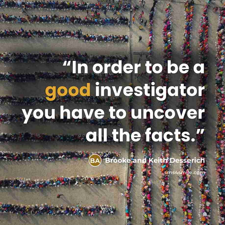 “In order to be a good investigator you have to uncover all the facts.” quote by Brooke and Keith Desserich