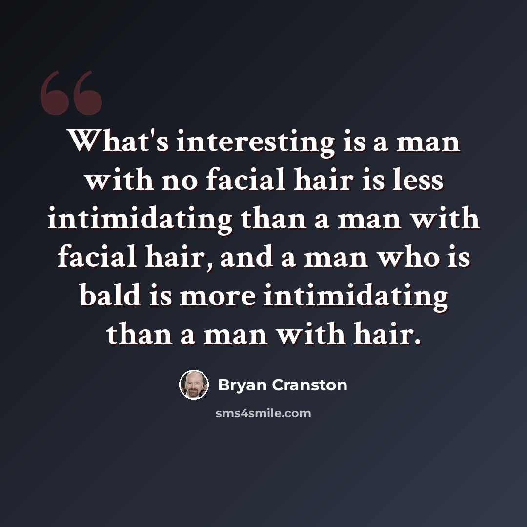 “What's interesting is a man with no facial hair is less intimidating than a man with facial hair, and a man who is bald is more intimidating than a man with hair.” quote by Bryan Cranston