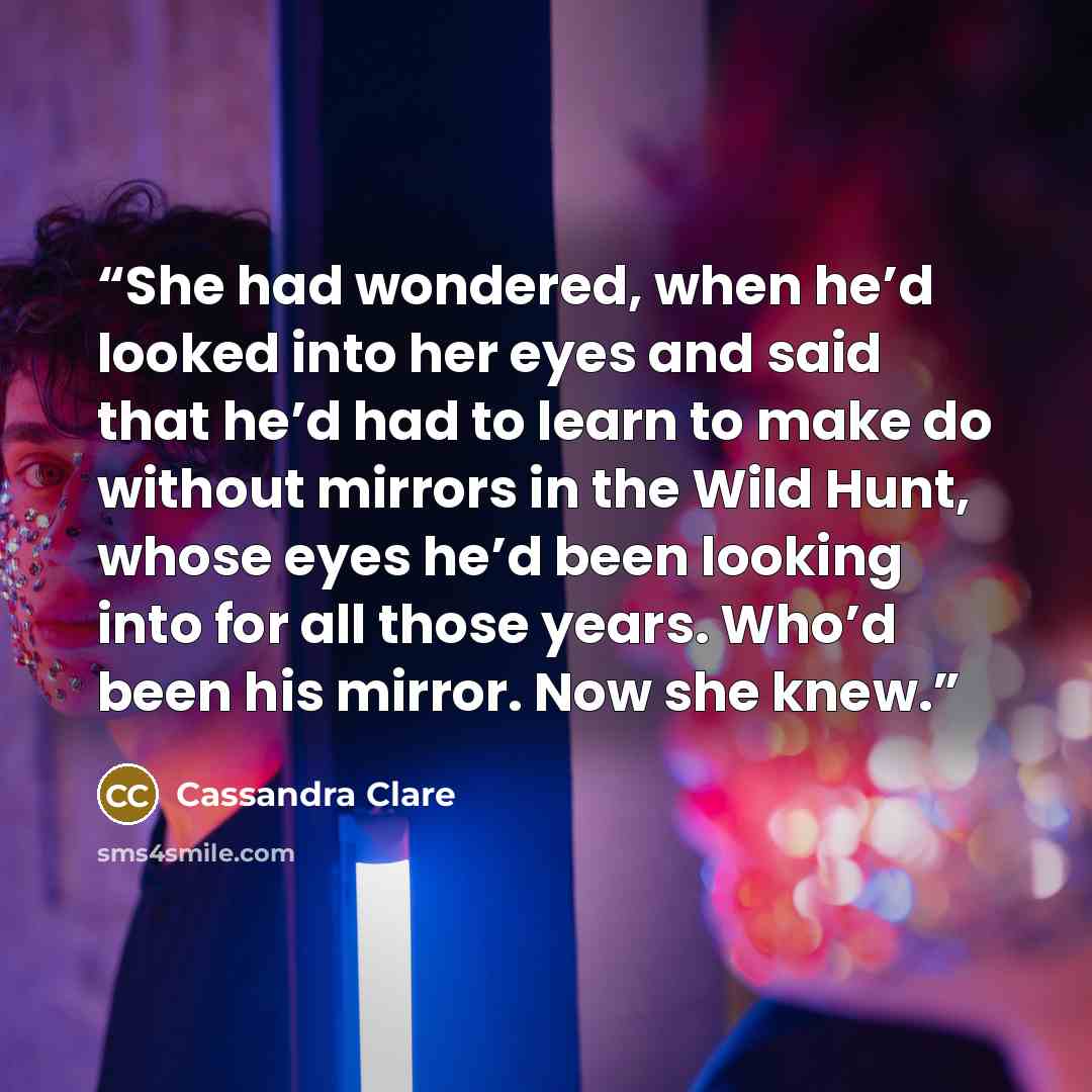 “She had wondered, when he’d looked into her eyes and said that he’d had to learn to make do without mirrors in the Wild Hunt, whose eyes he’d been looking into for all those years. Who’d been his mirror. Now she knew.” quote by Cassandra Clare