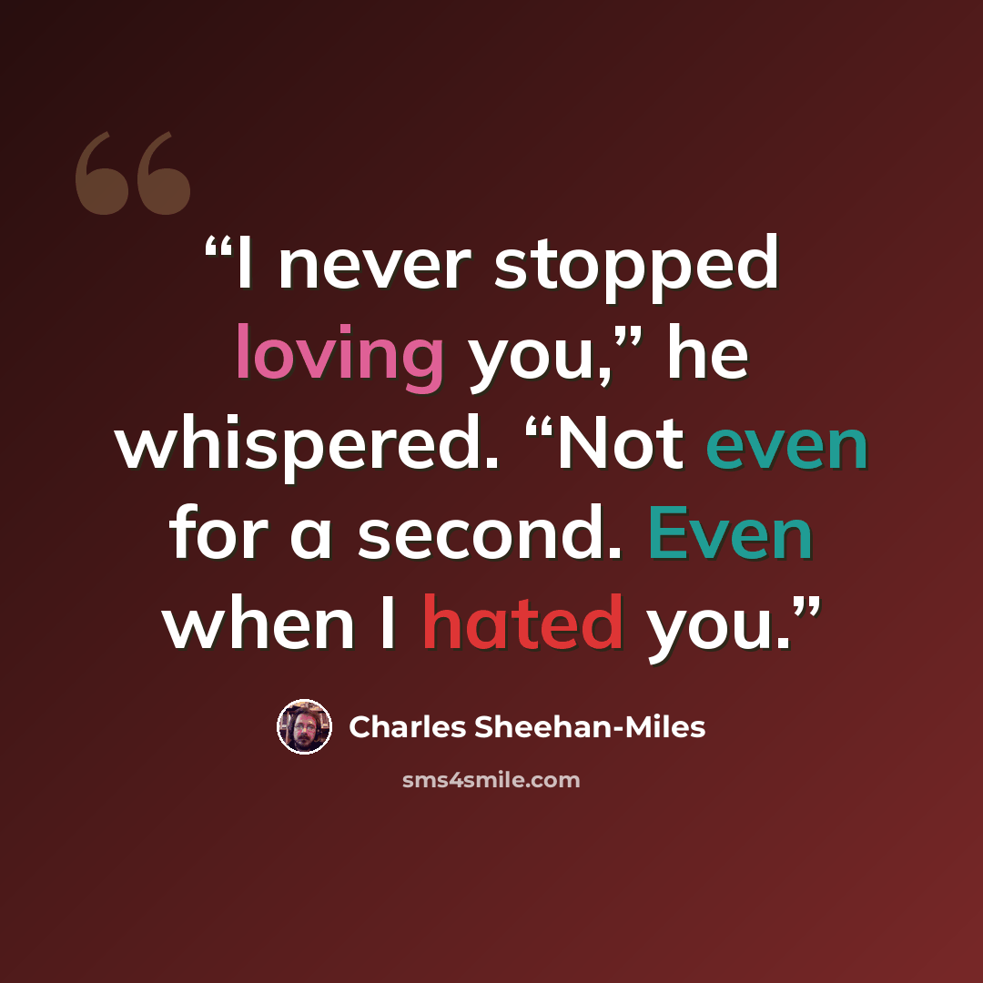“I never stopped loving you,” he whispered. “Not even for a second. Even when I hated you.” quote by Charles Sheehan-Miles