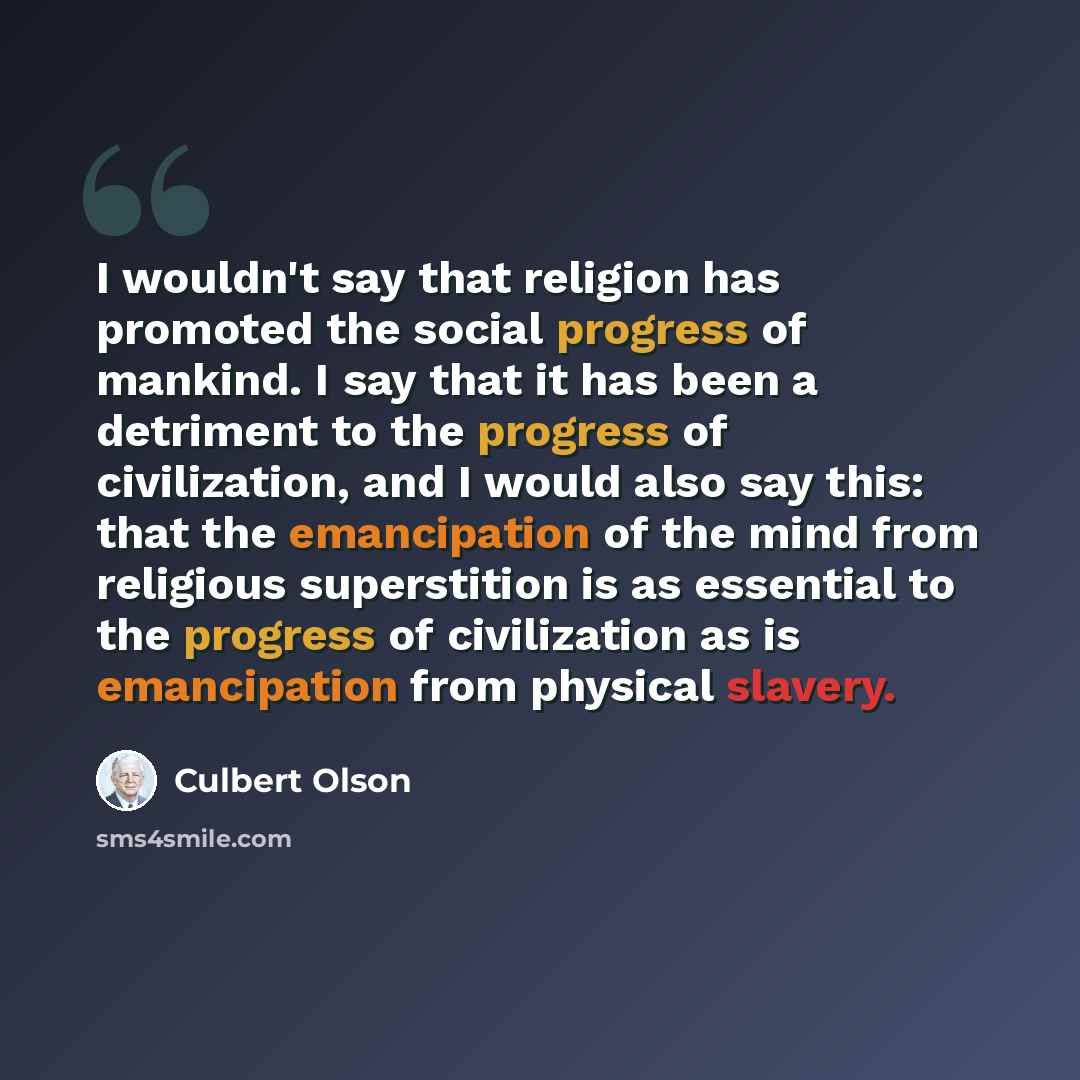 “I wouldn't say that religion has promoted the social progress of mankind. I say that it has been a detriment to the progress of civilization, and I would also say this: that the emancipation of the mind from religious superstition is as essential to the progress of civilization as is emancipation…” quote by Culbert Olson