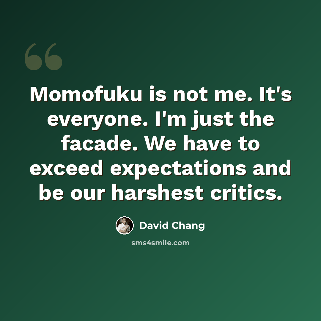 “Momofuku is not me. It's everyone. I'm just the facade. We have to exceed expectations and be our harshest critics.” quote by David Chang