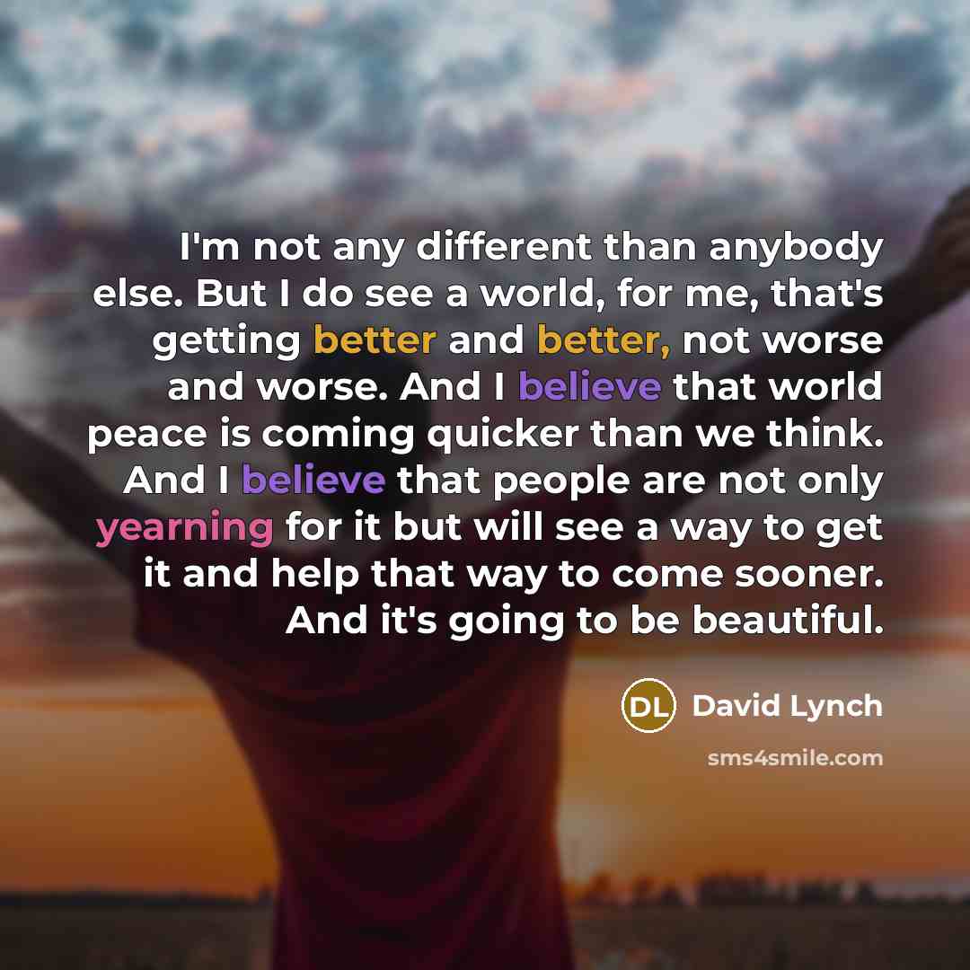 “I'm not any different than anybody else. But I do see a world, for me, that's getting better and better, not worse and worse. And I believe that world peace is coming quicker than we think. And I believe that people are not only yearning for it but will see a way to get it and help that way to…” quote by David Lynch