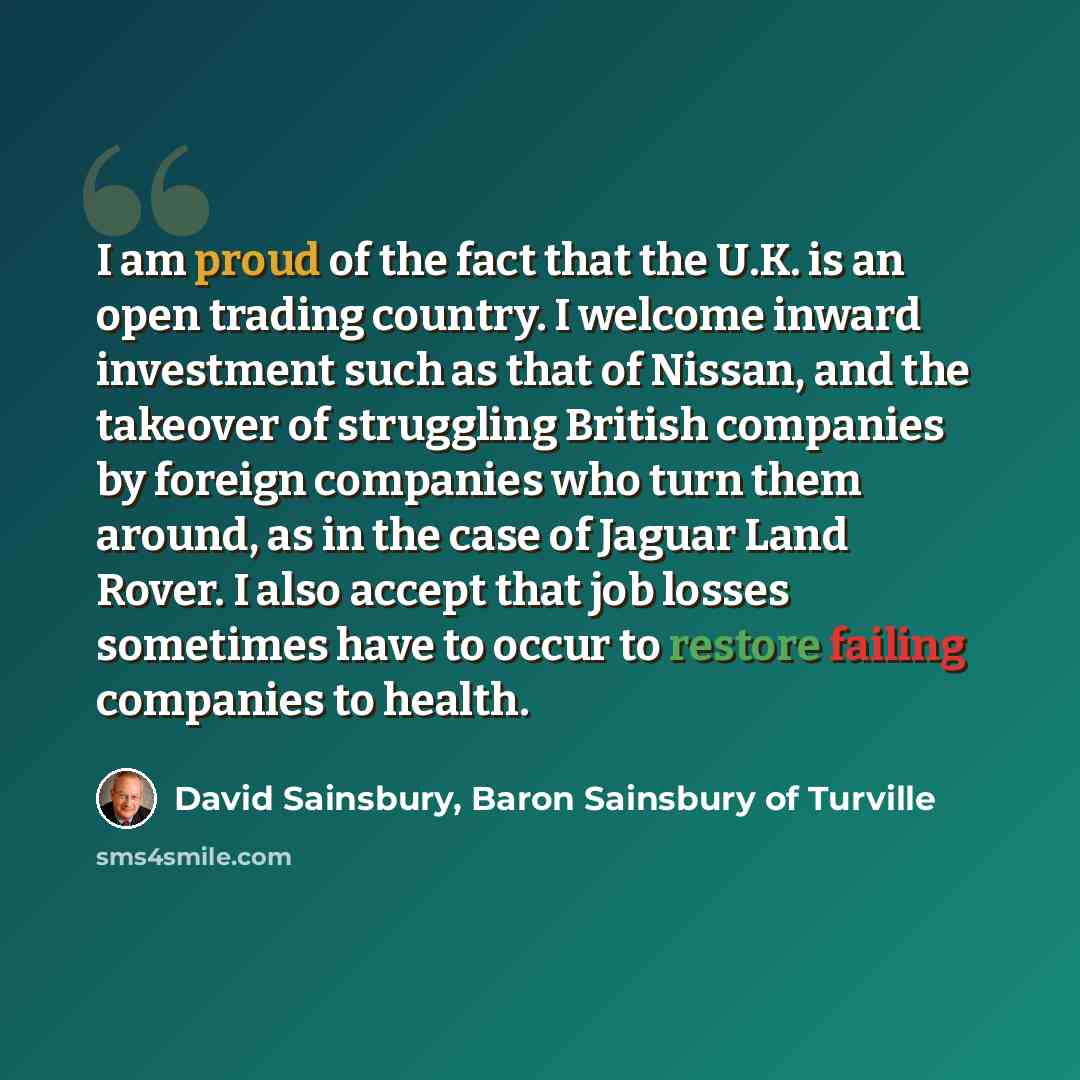 “I am proud of the fact that the U.K. is an open trading country. I welcome inward investment such as that of Nissan, and the takeover of struggling British companies by foreign companies who turn them around, as in the case of Jaguar Land Rover. I also accept that job losses sometimes have to…” quote by David Sainsbury, Baron Sainsbury of Turville