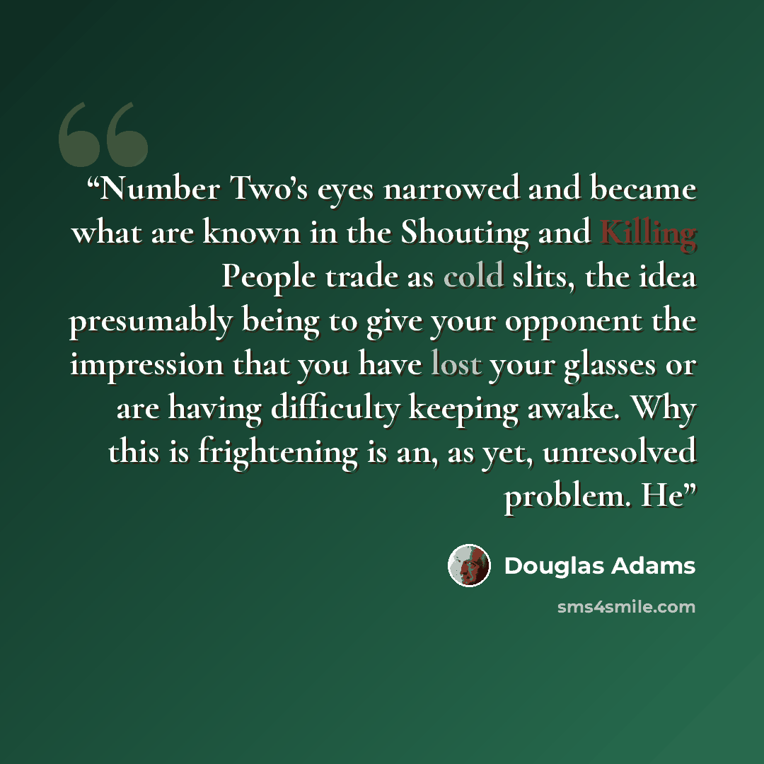 “Number Two’s eyes narrowed and became what are known in the Shouting and Killing People trade as cold slits, the idea presumably being to give your opponent the impression that you have lost your glasses or are having difficulty keeping awake. Why this is frightening is an, as yet, unresolved…” quote by Douglas Adams