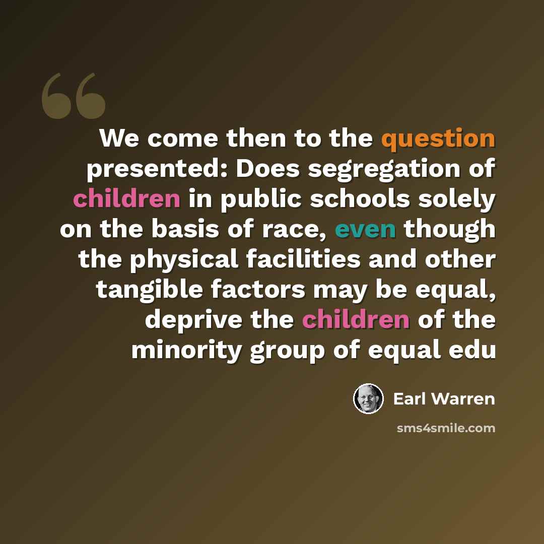 “We come then to the question presented: Does segregation of children in public schools solely on the basis of race, even though the physical facilities and other tangible factors may be equal, deprive the children of the minority group of equal edu” quote by Earl Warren