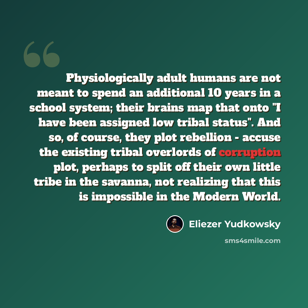 “Physiologically adult humans are not meant to spend an additional 10 years in a school system; their brains map that onto "I have been assigned low tribal status". And so, of course, they plot rebellion - accuse the existing tribal overlords of corruption plot, perhaps to split off their own…” quote by Eliezer Yudkowsky