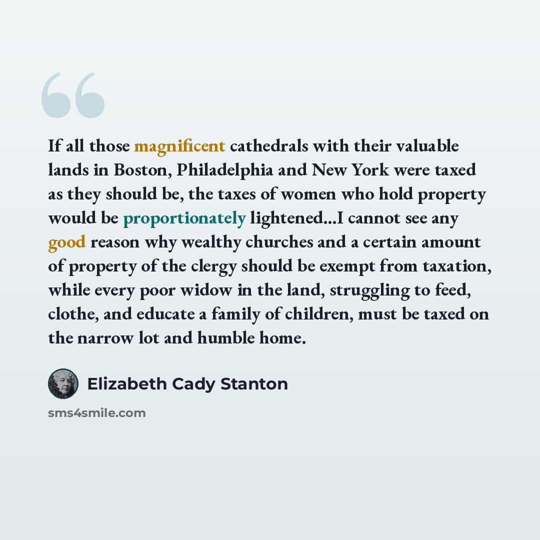 “If all those magnificent cathedrals with their valuable lands in Boston, Philadelphia and New York were taxed as they should be, the taxes of women who hold property would be proportionately lightened…I cannot see any good reason why wealthy churches and a certain amount of property of the clergy…” quote by Elizabeth Cady Stanton