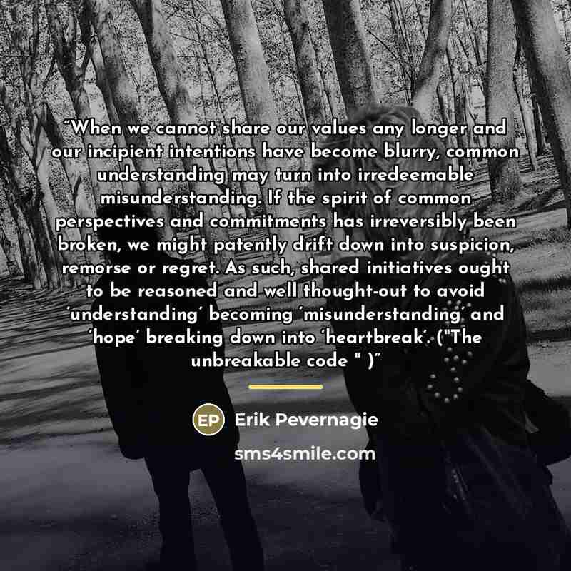 “When we cannot share our values any longer and our incipient intentions have become blurry, common understanding may turn into irredeemable misunderstanding. If the spirit of common perspectives and commitments has irreversibly been broken, we might patently drift down into suspicion, remorse or…” quote by Erik Pevernagie