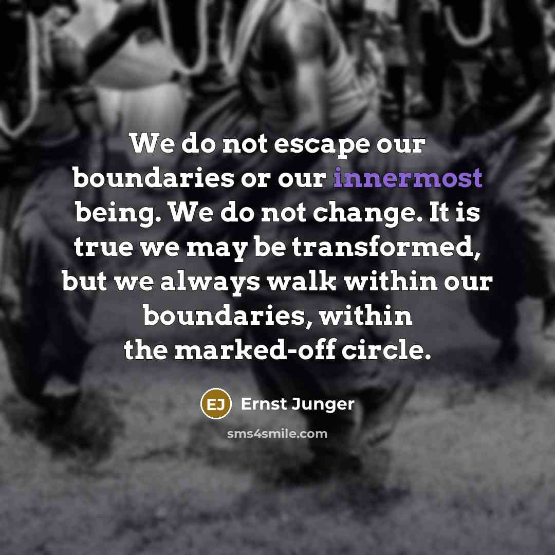 “We do not escape our boundaries or our innermost being. We do not change. It is true we may be transformed, but we always walk within our boundaries, within the marked-off circle.” quote by Ernst Junger