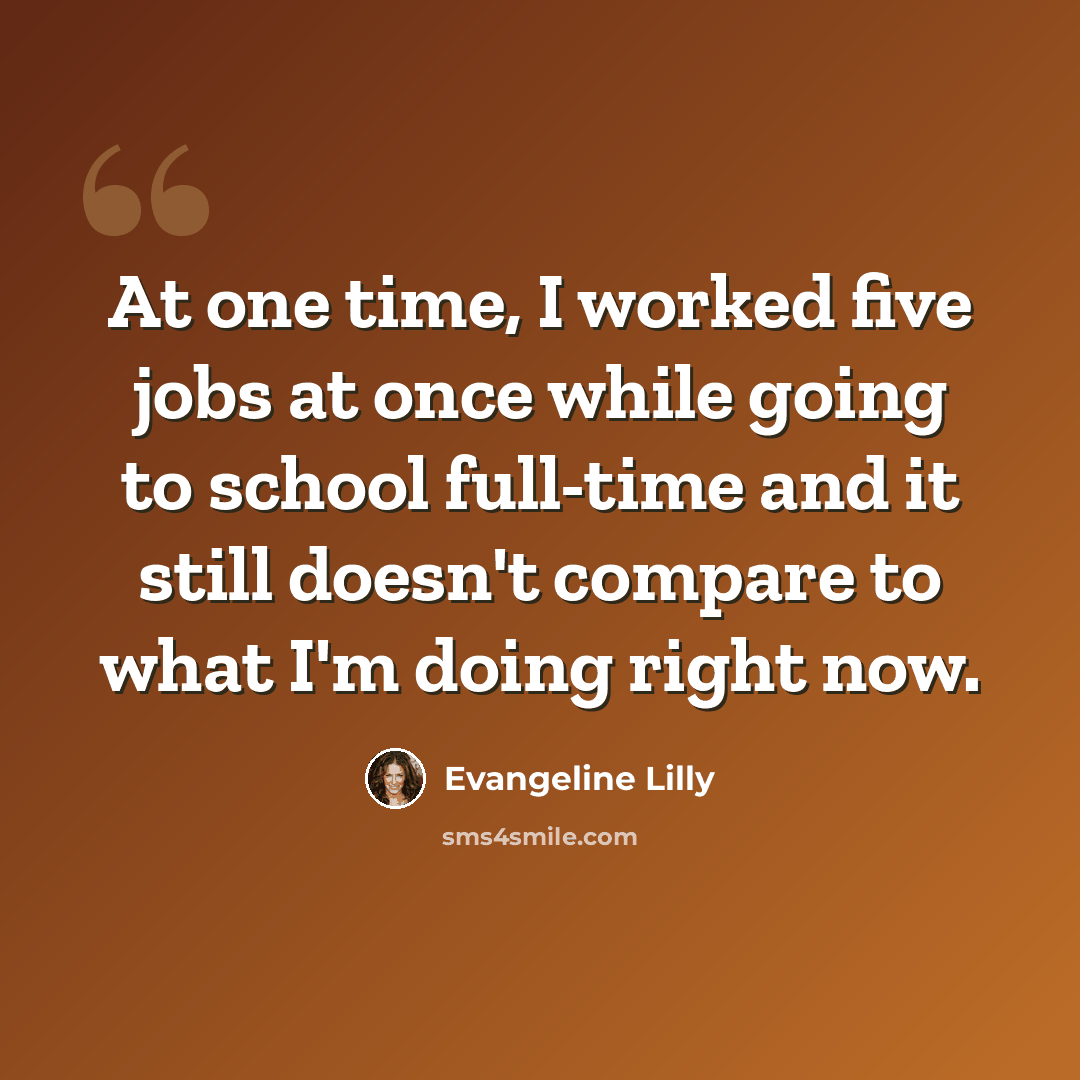 “At one time, I worked five jobs at once while going to school full-time and it still doesn't compare to what I'm doing right now.” quote by Evangeline Lilly