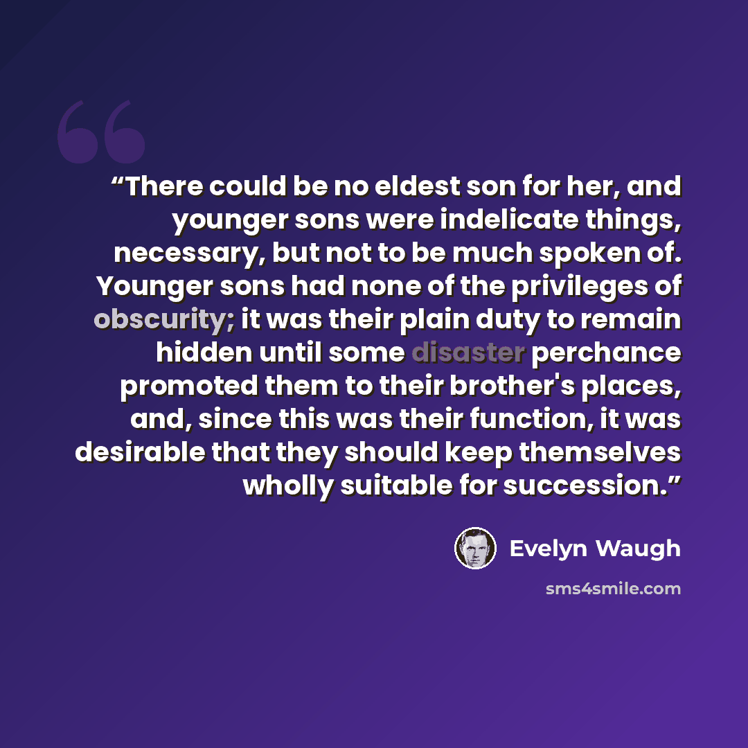 “There could be no eldest son for her, and younger sons were indelicate things, necessary, but not to be much spoken of. Younger sons had none of the privileges of obscurity; it was their plain duty to remain hidden until some disaster perchance promoted them to their brother's places, and, since…” quote by Evelyn Waugh