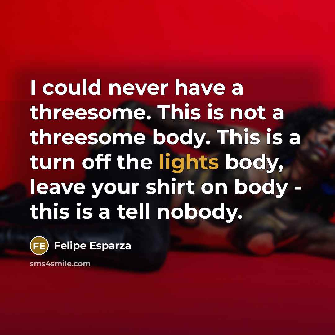 “I could never have a threesome. This is not a threesome body. This is a turn off the lights body, leave your shirt on body - this is a tell nobody.” quote by Felipe Esparza