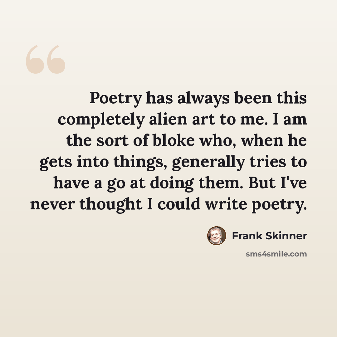 “Poetry has always been this completely alien art to me. I am the sort of bloke who, when he gets into things, generally tries to have a go at doing them. But I've never thought I could write poetry.” quote by Frank Skinner