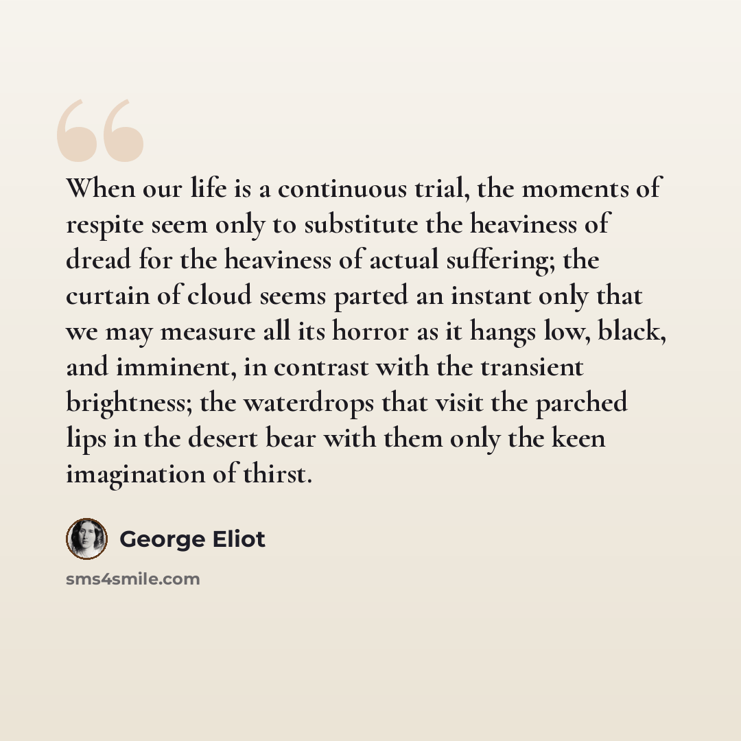 “When our life is a continuous trial, the moments of respite seem only to substitute the heaviness of dread for the heaviness of actual suffering; the curtain of cloud seems parted an instant only that we may measure all its horror as it hangs low, black, and imminent, in contrast with the…” quote by George Eliot