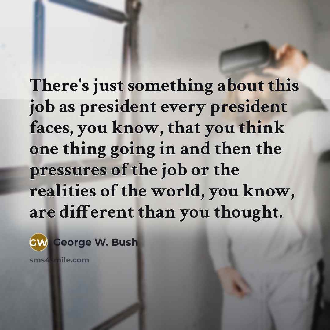 “There's just something about this job as president every president faces, you know, that you think one thing going in and then the pressures of the job or the realities of the world, you know, are different than you thought.” quote by George W. Bush