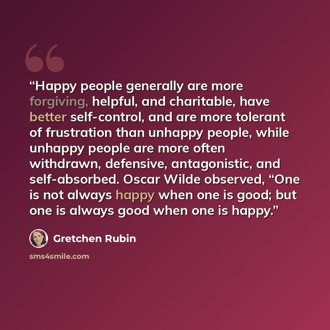 “Happy people generally are more forgiving, helpful, and charitable, have better self-control, and are more tolerant of frustration than unhappy people, while unhappy people are more often withdrawn, defensive, antagonistic, and self-absorbed. Oscar Wilde observed, “One is not always happy when one…” quote by Gretchen Rubin