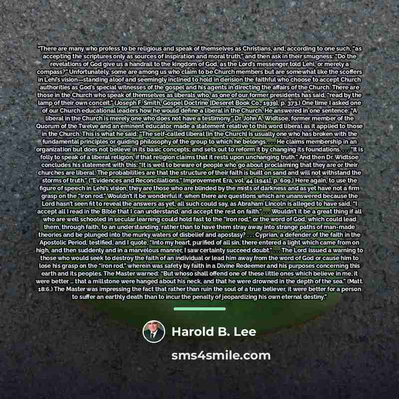 “There are many who profess to be religious and speak of themselves as Christians, and, according to one such, “as accepting the scriptures only as sources of inspiration and moral truth,” and then ask in their smugness: “Do the revelations of God give us a handrail to the kingdom of God, as the…” quote by Harold B. Lee