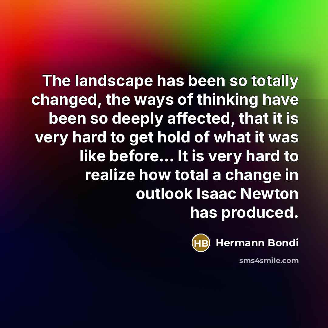 “The landscape has been so totally changed, the ways of thinking have been so deeply affected, that it is very hard to get hold of what it was like before… It is very hard to realize how total a change in outlook Isaac Newton has produced.” quote by Hermann Bondi