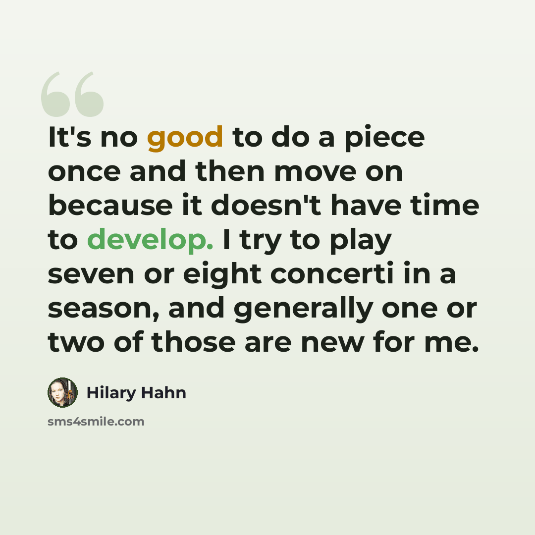 “It's no good to do a piece once and then move on because it doesn't have time to develop. I try to play seven or eight concerti in a season, and generally one or two of those are new for me.” quote by Hilary Hahn