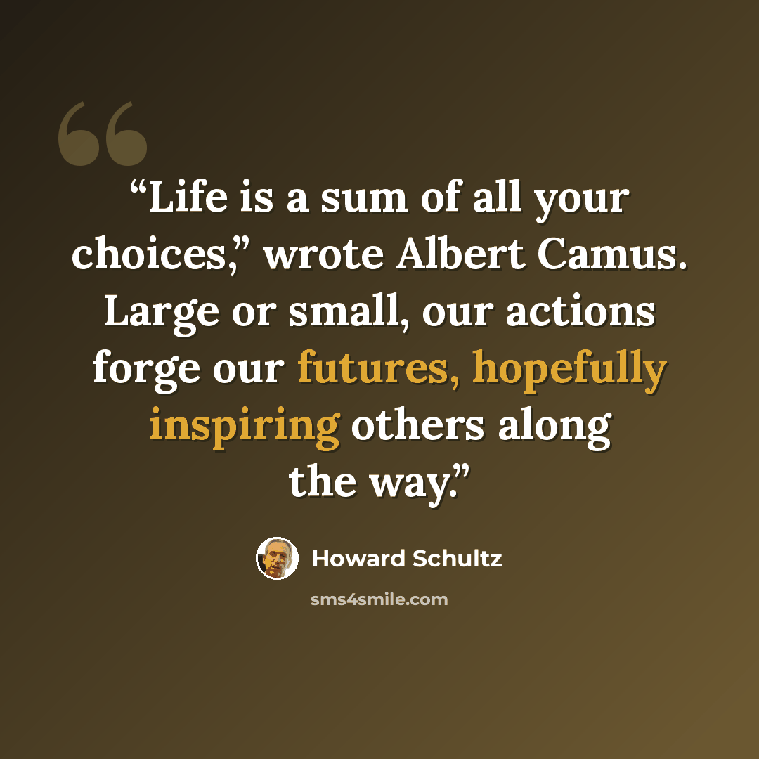 “Life is a sum of all your choices,” wrote Albert Camus. Large or small, our actions forge our futures, hopefully inspiring others along the way.” quote by Howard Schultz