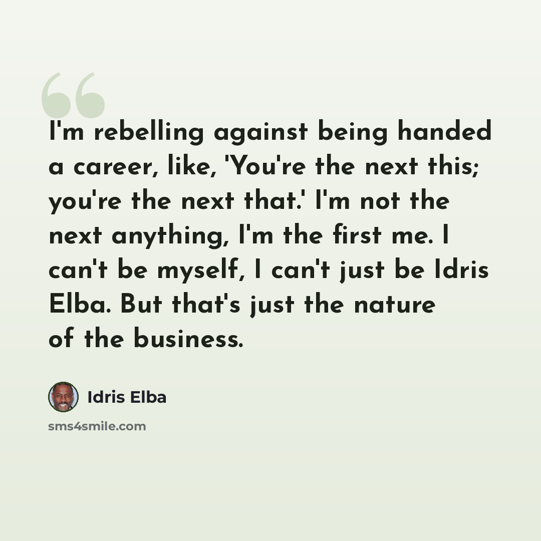“I'm rebelling against being handed a career, like, 'You're the next this; you're the next that.' I'm not the next anything, I'm the first me. I can't be myself, I can't just be Idris Elba. But that's just the nature of the business.” quote by Idris Elba
