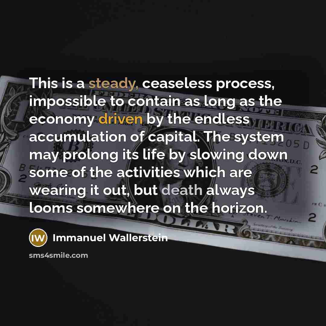 “This is a steady, ceaseless process, impossible to contain as long as the economy driven by the endless accumulation of capital. The system may prolong its life by slowing down some of the activities which are wearing it out, but death always looms somewhere on the horizon.” quote by Immanuel Wallerstein