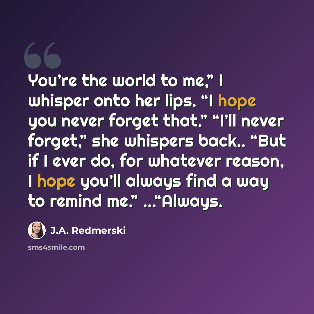 “You’re the world to me,” I whisper onto her lips. “I hope you never forget that.” “I’ll never forget,” she whispers back.. “But if I ever do, for whatever reason, I hope you’ll always find a way to remind me.” ...“Always.” quote by J.A. Redmerski