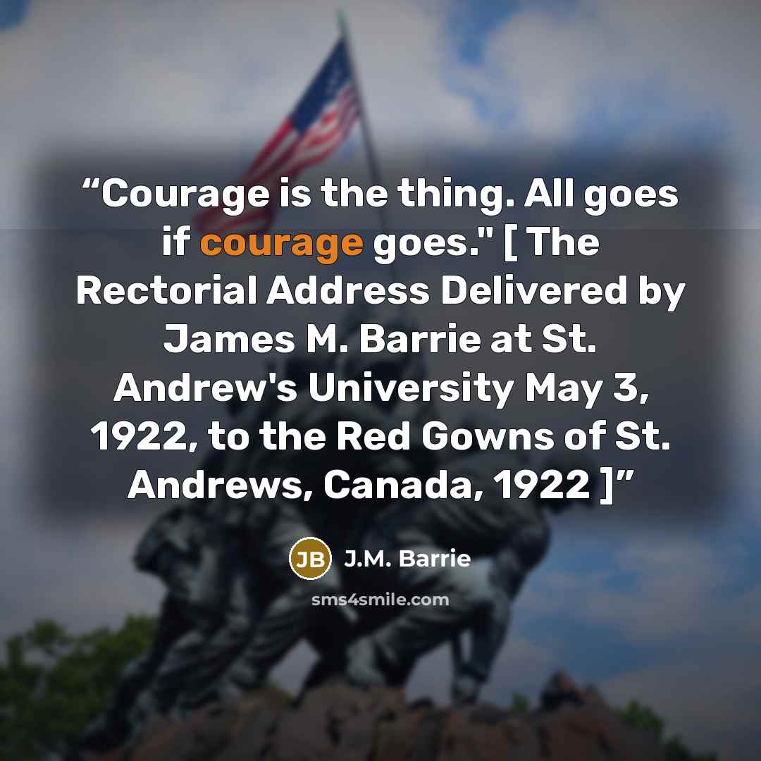 “Courage is the thing. All goes if courage goes." [ The Rectorial Address Delivered by James M. Barrie at St. Andrew's University May 3, 1922, to the Red Gowns of St. Andrews, Canada, 1922 ]” quote by J.M. Barrie