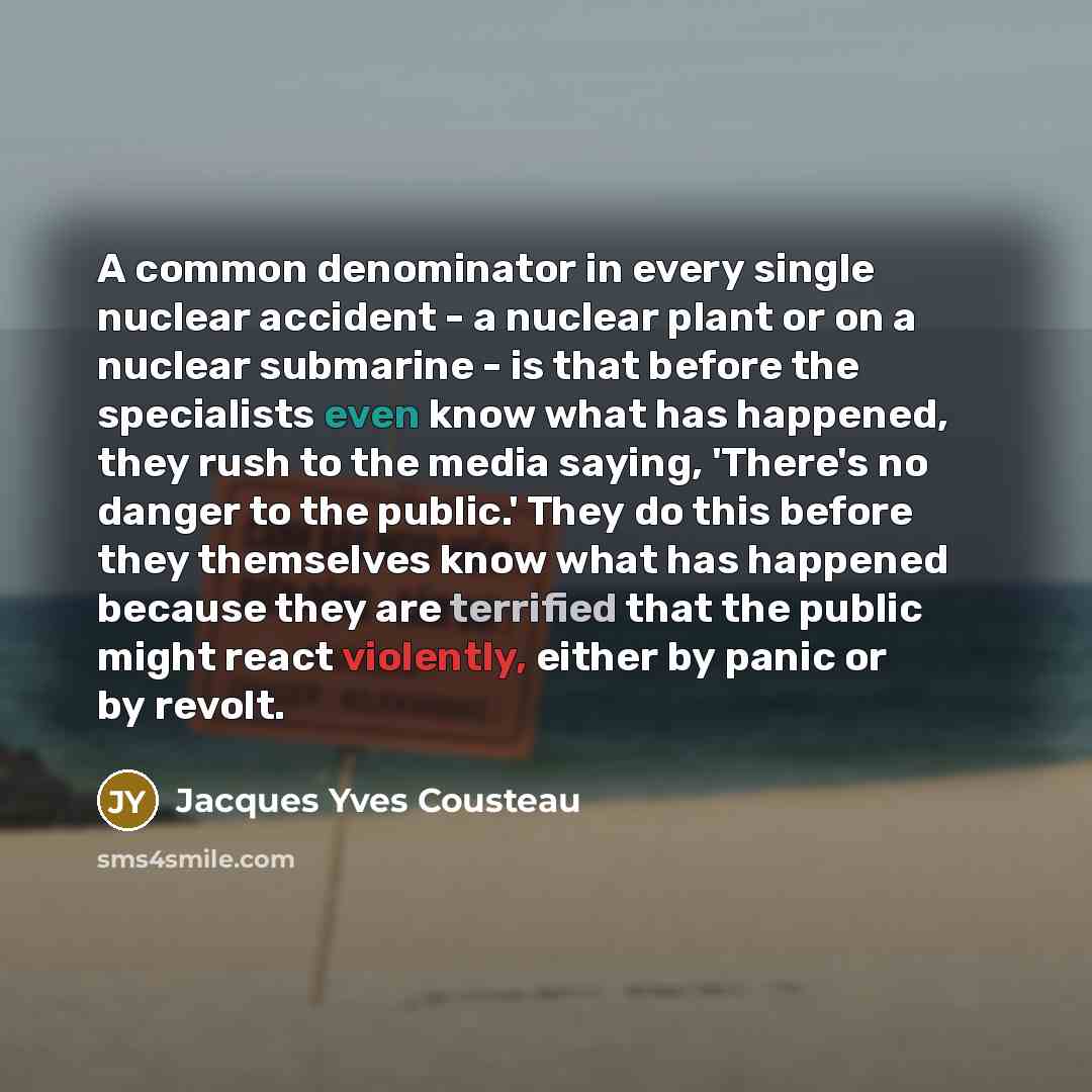 “A common denominator in every single nuclear accident - a nuclear plant or on a nuclear submarine - is that before the specialists even know what has happened, they rush to the media saying, 'There's no danger to the public.' They do this before they themselves know what has happened because they…” quote by Jacques Yves Cousteau