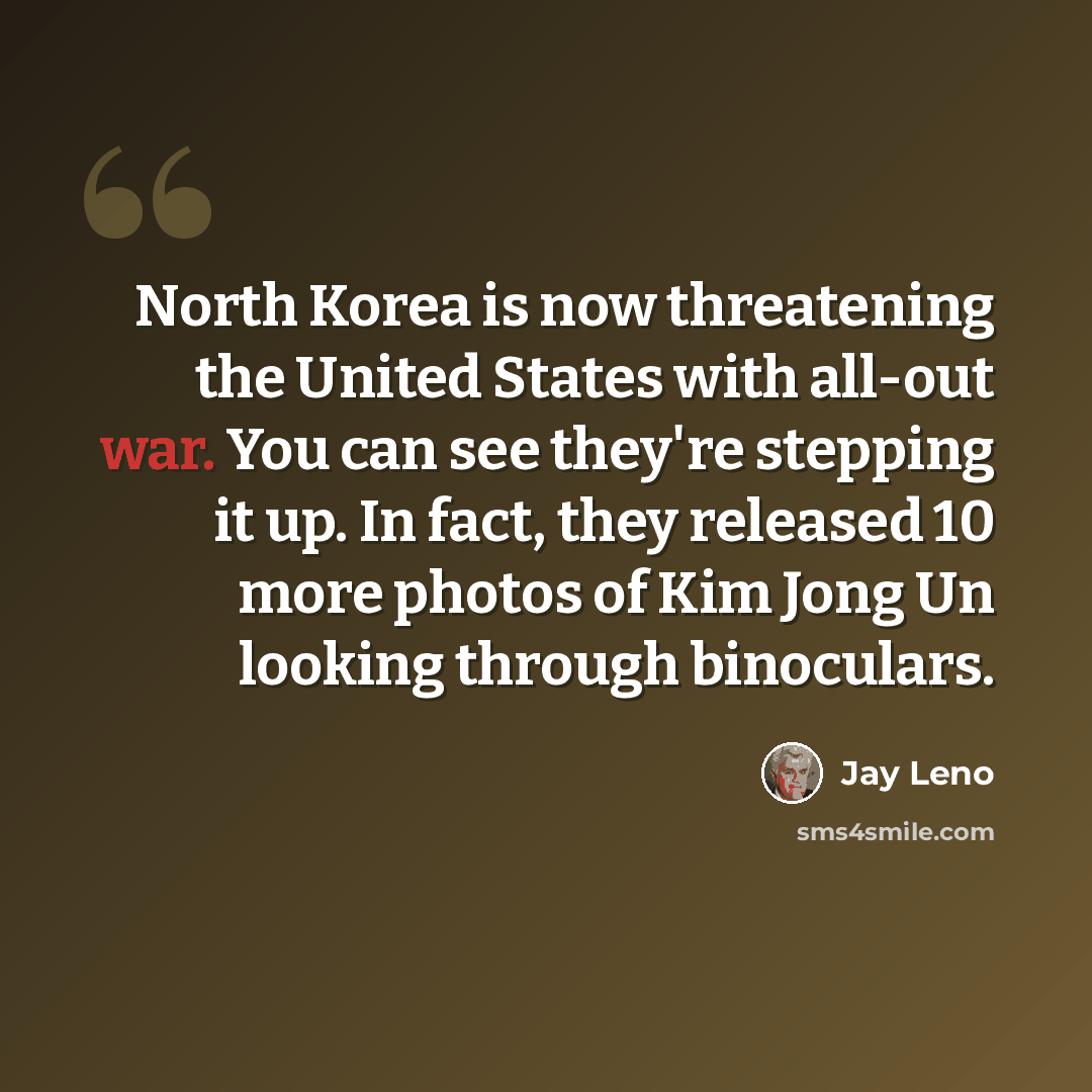 “North Korea is now threatening the United States with all-out war. You can see they're stepping it up. In fact, they released 10 more photos of Kim Jong Un looking through binoculars.” quote by Jay Leno