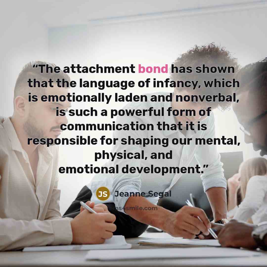 “The attachment bond has shown that the language of infancy, which is emotionally laden and nonverbal, is such a powerful form of communication that it is responsible for shaping our mental, physical, and emotional development.” quote by Jeanne Segal