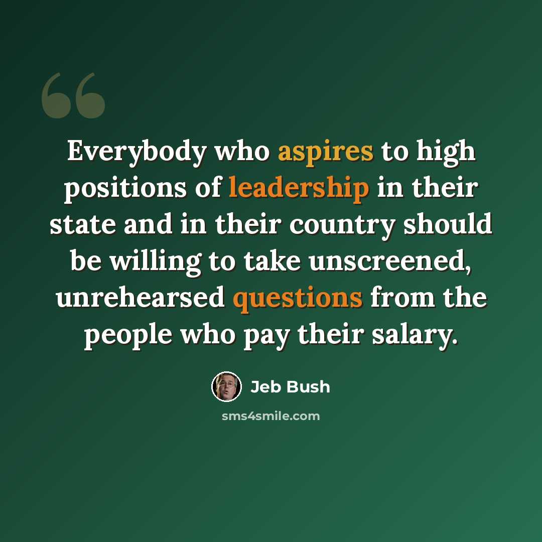 “Everybody who aspires to high positions of leadership in their state and in their country should be willing to take unscreened, unrehearsed questions from the people who pay their salary.” quote by Jeb Bush
